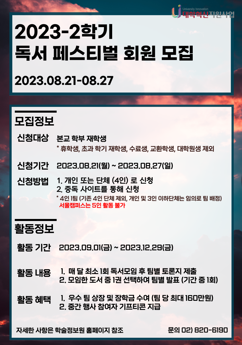 2023-2학기 독서 페스티벌 회원 모집 2023.08.21-08.27 모집정보 신청대상 본교 학부 재학생 휴학생, 초과 학기 재학생, 수료생, 교환학생, 대학원생 제외 신청기간 2023.08.21(월) ~ 2023.08.27(일) 신청방법 1. 개인 또는 단체 (4인) 로 신청 2. 중독 사이트를 통해 신청 * 4인 1팀 (기존 4인 단체 제외, 개인 및 3인 이하단체는 임의로 팀 배정) 서울캠퍼스는 5인 활동 불가 활동정보 활동 기간 2023.09.01(금) ~ 2023.12.29(금) 활동 내용  1. 매 달 최소 1회 독서모임 후 팀별 토론지 제출 2. 모임한 도서 중 1권 선택하여 팀별 발표 (기간 중 1회) 활동 혜택  1.  우수 팀 상장 및 장학금 수여 (팀 당 최대 160만원) 2. 중간 행사 참여자 기프티콘 지급 자세한 사항은 학술정보원 홈페이지 참조 문의 02) 820-6190